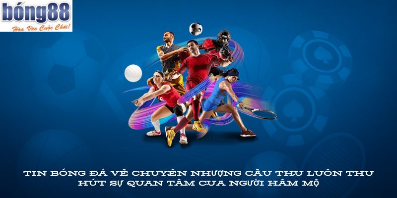 Tin bóng đá về chuyển nhượng cầu thủ luôn thu hút sự quan tâm của người hâm mộ